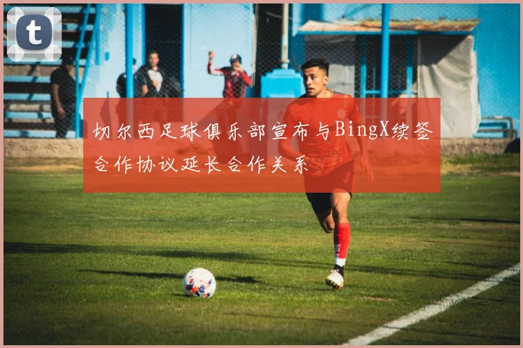 切尔西足球俱乐部宣布与BingX续签合作协议延长合作关系