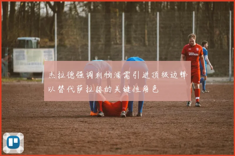 杰拉德强调利物浦需引进顶级边锋以替代萨拉赫的关键性角色
