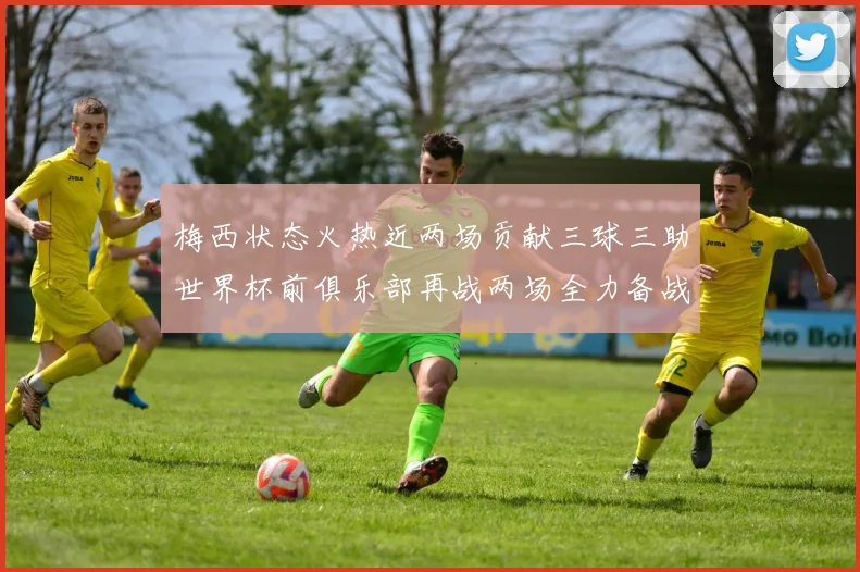 梅西状态火热近两场贡献三球三助世界杯前俱乐部再战两场全力备战大赛