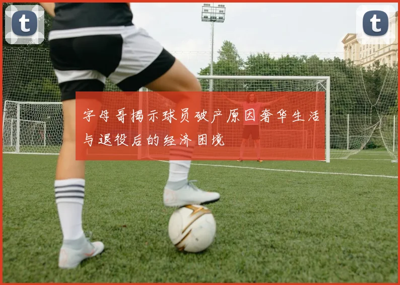 字母哥揭示球员破产原因奢华生活与退役后的经济困境