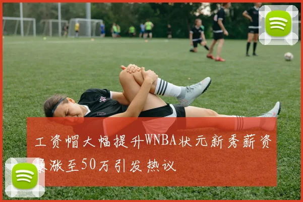 工资帽大幅提升WNBA状元新秀薪资暴涨至50万引发热议