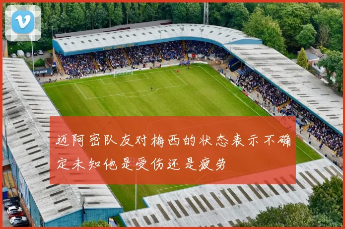 迈阿密队友对梅西的状态表示不确定未知他是受伤还是疲劳