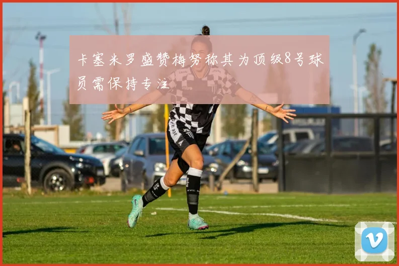 卡塞米罗盛赞梅努称其为顶级8号球员需保持专注
