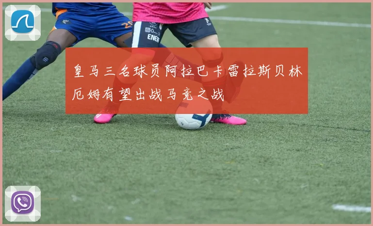 皇马三名球员阿拉巴卡雷拉斯贝林厄姆有望出战马竞之战