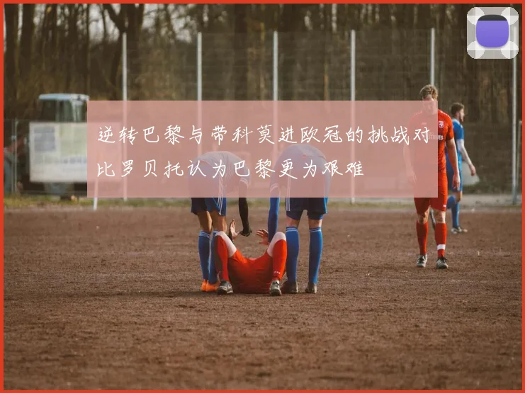 逆转巴黎与带科莫进欧冠的挑战对比罗贝托认为巴黎更为艰难