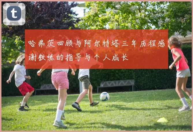 哈弗茨回顾与阿尔特塔三年历程感谢教练的指导与个人成长