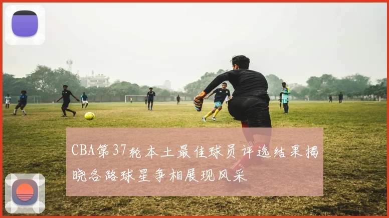 CBA第37轮本土最佳球员评选结果揭晓各路球星争相展现风采