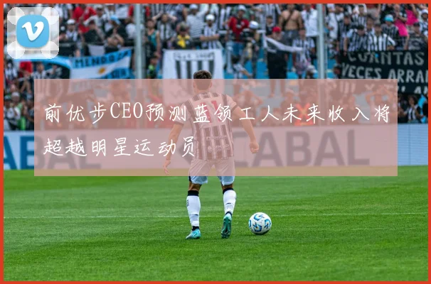 前优步CEO预测蓝领工人未来收入将超越明星运动员