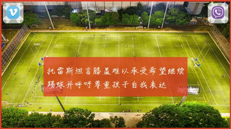 托雷斯坦言膝盖难以承受希望继续踢球并呼吁尊重孩子自我表达