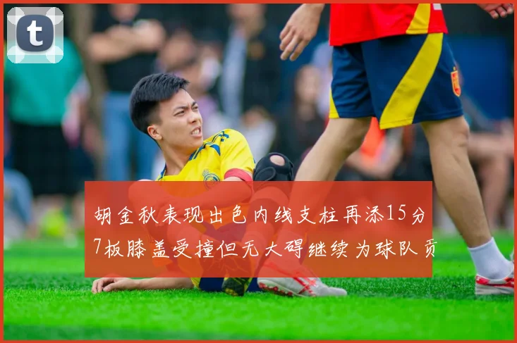 胡金秋表现出色内线支柱再添15分7板膝盖受撞但无大碍继续为球队贡献力量