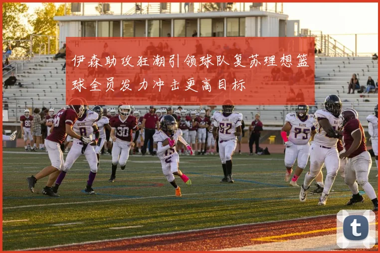 伊森助攻狂潮引领球队复苏理想篮球全员发力冲击更高目标