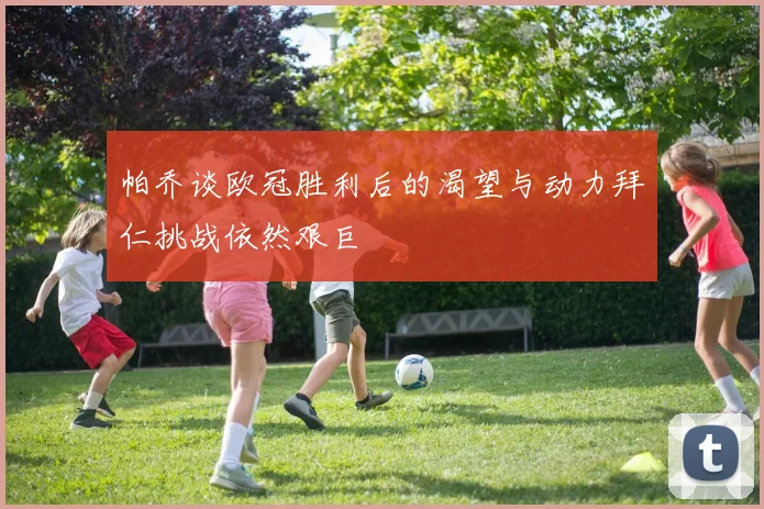 帕乔谈欧冠胜利后的渴望与动力拜仁挑战依然艰巨