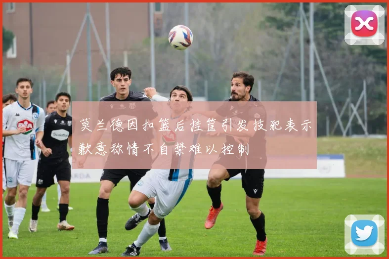 莫兰德因扣篮后挂筐引发技犯表示歉意称情不自禁难以控制