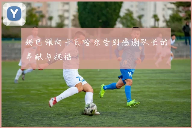 姆巴佩向卡瓦哈尔告别感谢队长的奉献与祝福