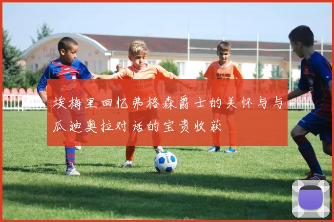 埃梅里回忆弗格森爵士的关怀与与瓜迪奥拉对话的宝贵收获