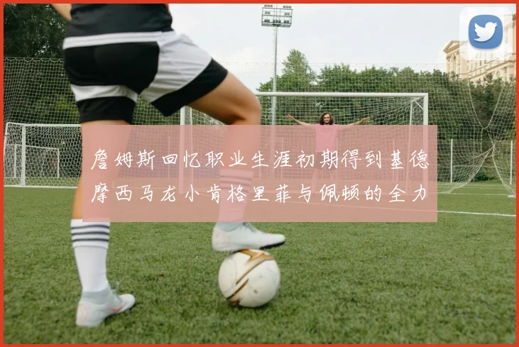 詹姆斯回忆职业生涯初期得到基德摩西马龙小肯格里菲与佩顿的全力支持