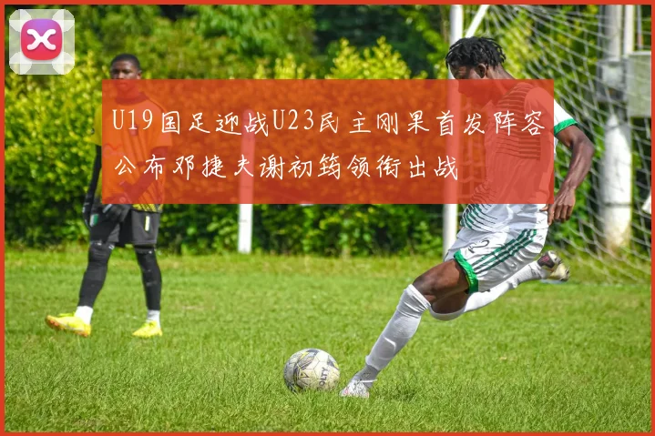 U19国足迎战U23民主刚果首发阵容公布邓捷夫谢初筠领衔出战