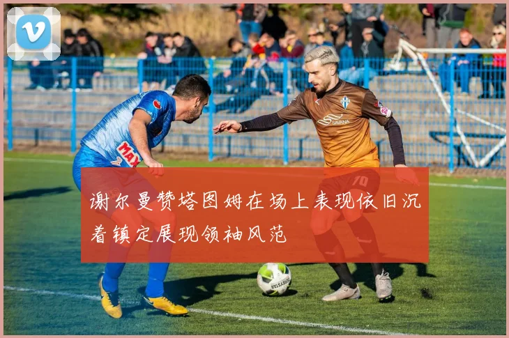 谢尔曼赞塔图姆在场上表现依旧沉着镇定展现领袖风范