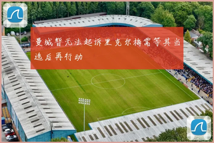 曼城暂无法起诉里克尔梅需等其当选后再行动