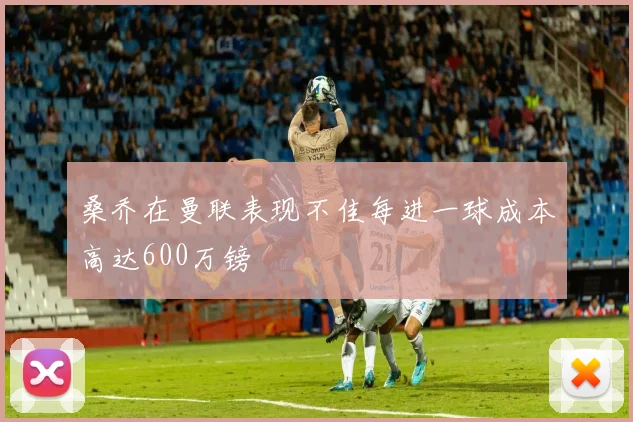 桑乔在曼联表现不佳每进一球成本高达600万镑