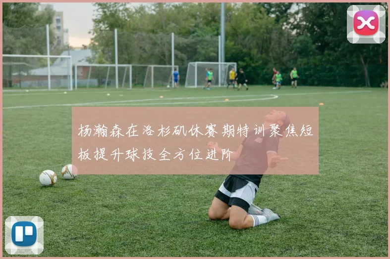杨瀚森在洛杉矶休赛期特训聚焦短板提升球技全方位进阶