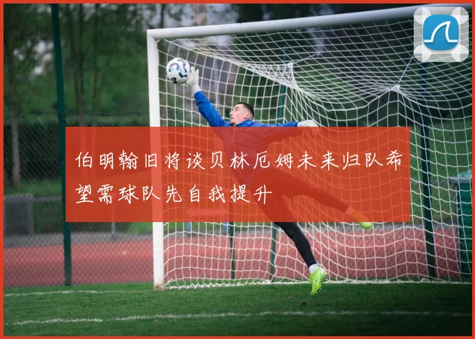 伯明翰旧将谈贝林厄姆未来归队希望需球队先自我提升